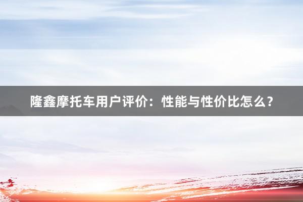 隆鑫摩托车用户评价：性能与性价比怎么？