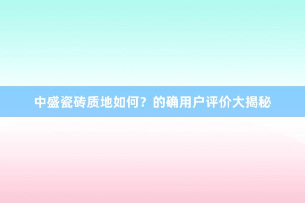 中盛瓷砖质地如何？的确用户评价大揭秘